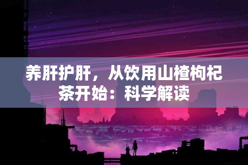 养肝护肝，从饮用山楂枸杞茶开始：科学解读