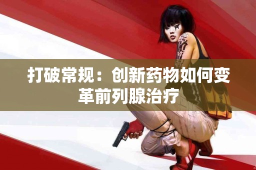 打破常规：创新药物如何变革前列腺治疗