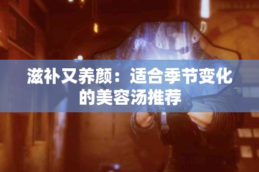 滋补又养颜：适合季节变化的美容汤推荐