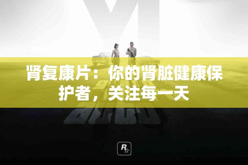 肾复康片：你的肾脏健康保护者，关注每一天