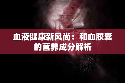 血液健康新风尚：和血胶囊的营养成分解析