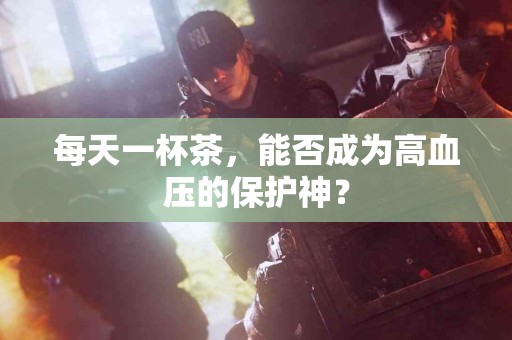 每天一杯茶，能否成为高血压的保护神？