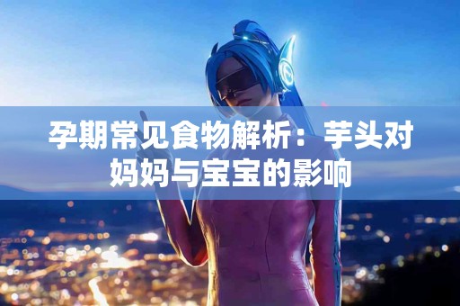孕期常见食物解析：芋头对妈妈与宝宝的影响