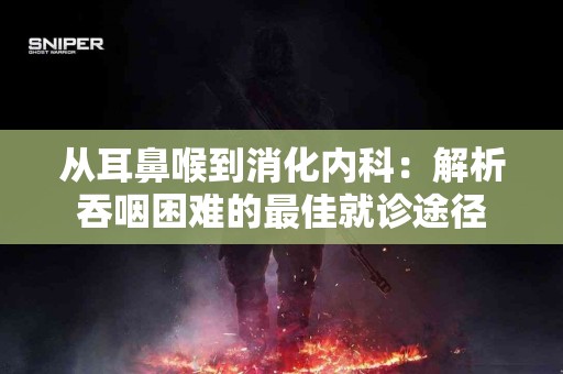 从耳鼻喉到消化内科：解析吞咽困难的最佳就诊途径