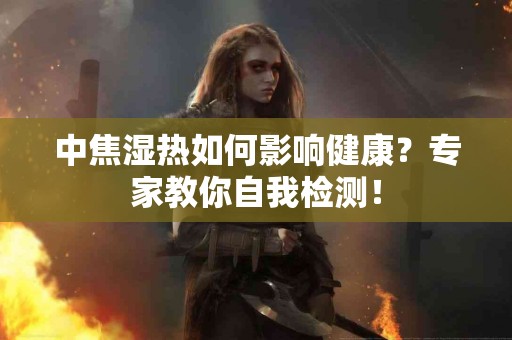 中焦湿热如何影响健康？专家教你自我检测！