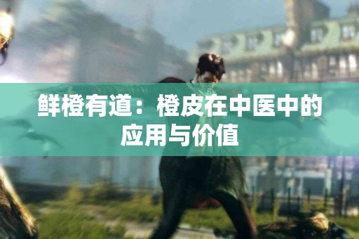 鲜橙有道：橙皮在中医中的应用与价值