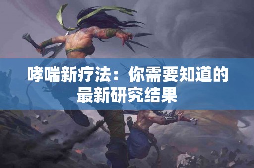 哮喘新疗法：你需要知道的最新研究结果