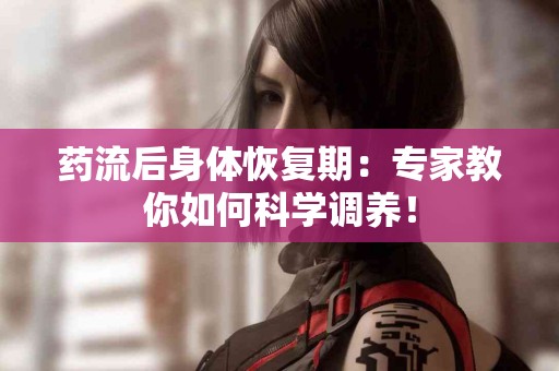 药流后身体恢复期：专家教你如何科学调养！