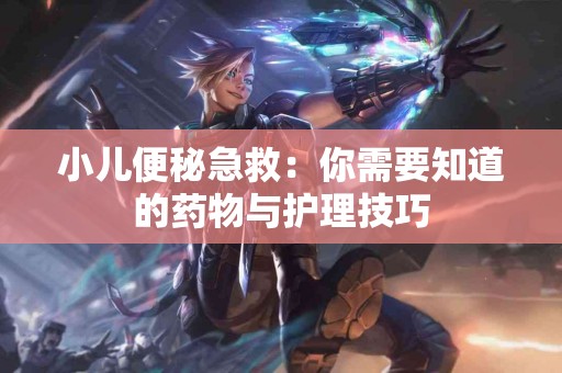 小儿便秘急救：你需要知道的药物与护理技巧