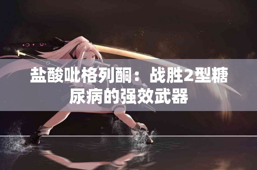 盐酸吡格列酮：战胜2型糖尿病的强效武器