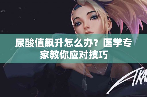 尿酸值飙升怎么办？医学专家教你应对技巧