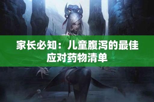 家长必知：儿童腹泻的最佳应对药物清单