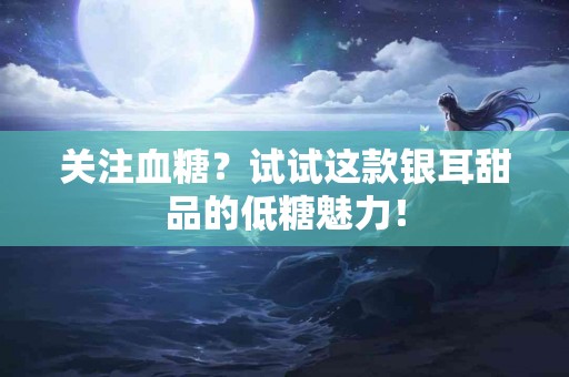 关注血糖？试试这款银耳甜品的低糖魅力！