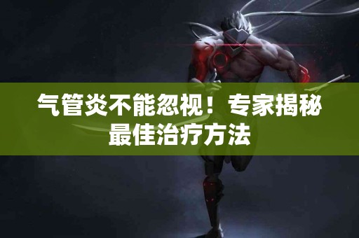 气管炎不能忽视！专家揭秘最佳治疗方法
