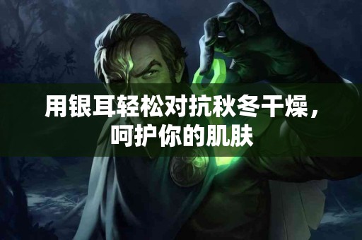 用银耳轻松对抗秋冬干燥，呵护你的肌肤