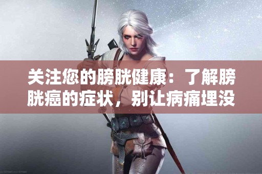 关注您的膀胱健康：了解膀胱癌的症状，别让病痛埋没于生活中！