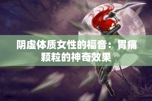 阴虚体质女性的福音：胃痛颗粒的神奇效果