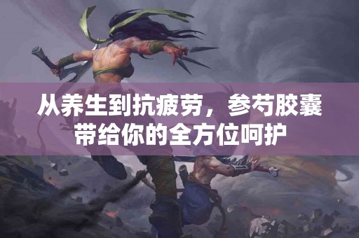 从养生到抗疲劳，参芍胶囊带给你的全方位呵护