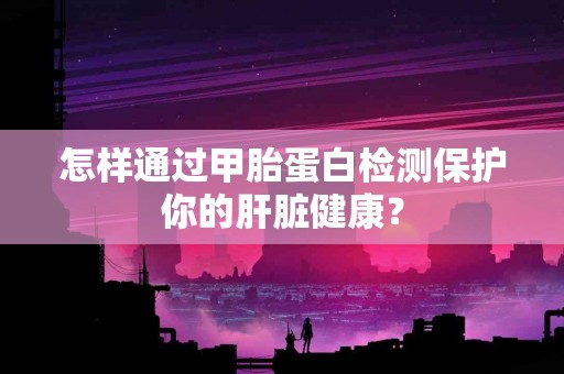 怎样通过甲胎蛋白检测保护你的肝脏健康？