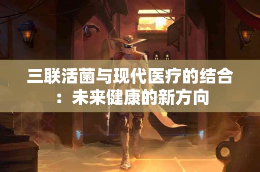 三联活菌与现代医疗的结合：未来健康的新方向