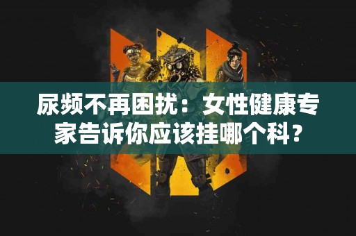 尿频不再困扰：女性健康专家告诉你应该挂哪个科？