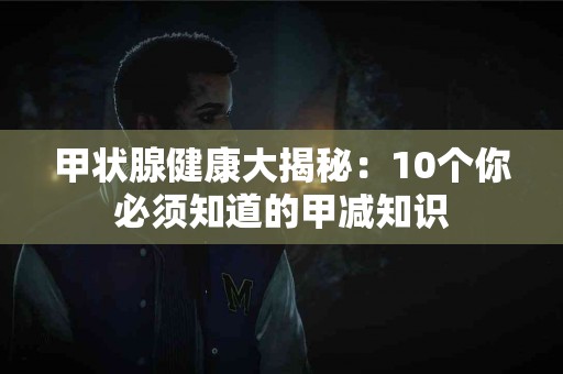 甲状腺健康大揭秘：10个你必须知道的甲减知识