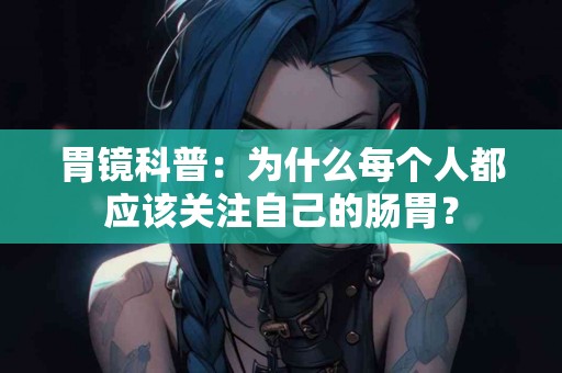 胃镜科普：为什么每个人都应该关注自己的肠胃？