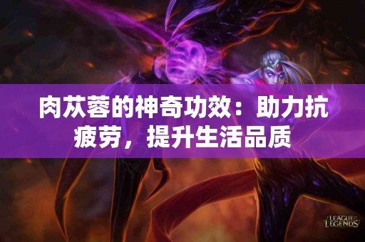 肉苁蓉的神奇功效：助力抗疲劳，提升生活品质