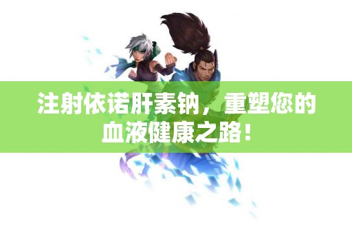 注射依诺肝素钠，重塑您的血液健康之路！