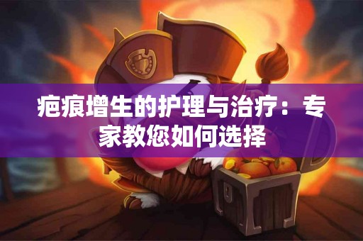 疤痕增生的护理与治疗：专家教您如何选择