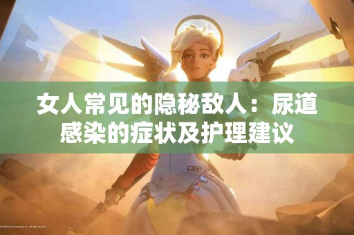 女人常见的隐秘敌人：尿道感染的症状及护理建议