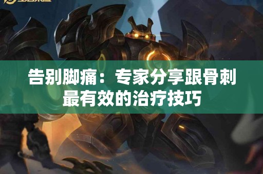 告别脚痛：专家分享跟骨刺最有效的治疗技巧