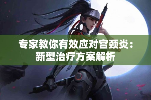 专家教你有效应对宫颈炎：新型治疗方案解析