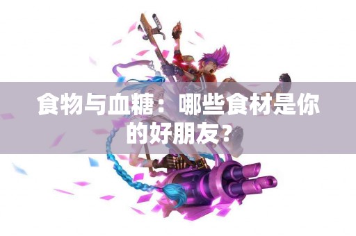 食物与血糖：哪些食材是你的好朋友？