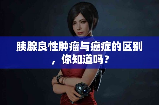 胰腺良性肿瘤与癌症的区别，你知道吗？