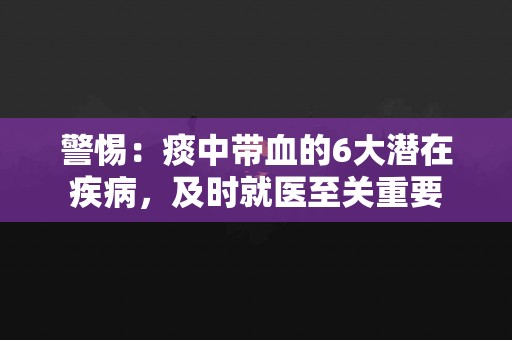 警惕：痰中带血的6大潜在疾病，及时就医至关重要