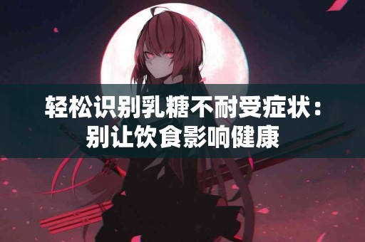 轻松识别乳糖不耐受症状：别让饮食影响健康