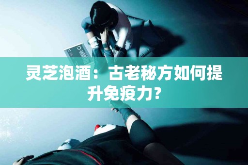 灵芝泡酒：古老秘方如何提升免疫力？