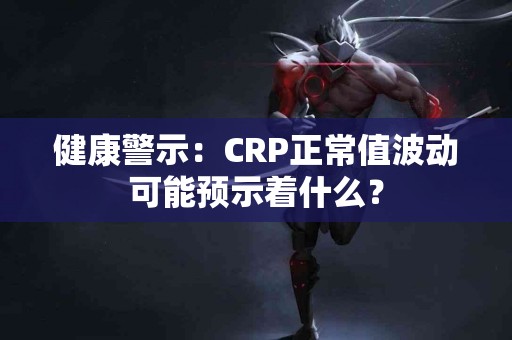 健康警示：CRP正常值波动可能预示着什么？