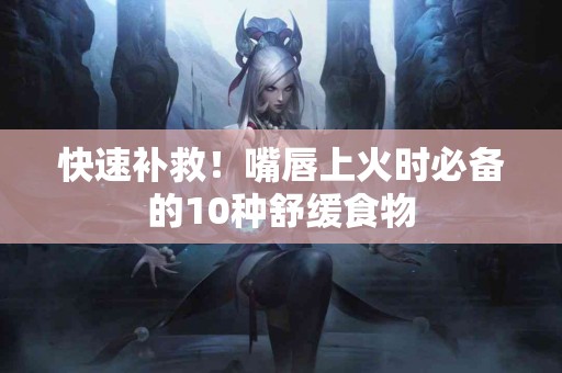 快速补救！嘴唇上火时必备的10种舒缓食物