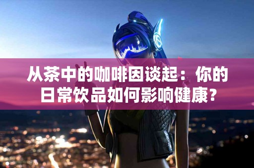 从茶中的咖啡因谈起：你的日常饮品如何影响健康？