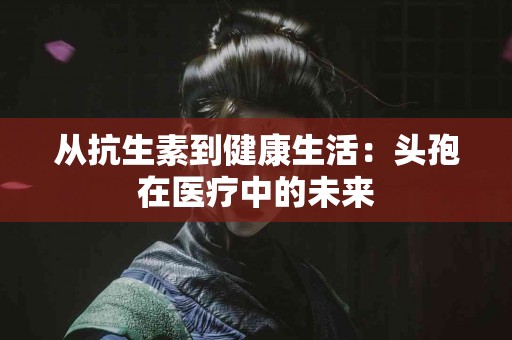从抗生素到健康生活：头孢在医疗中的未来