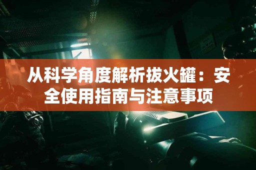 从科学角度解析拔火罐：安全使用指南与注意事项