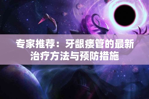 专家推荐：牙龈瘘管的最新治疗方法与预防措施