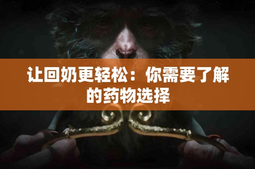让回奶更轻松：你需要了解的药物选择