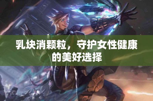 乳块消颗粒，守护女性健康的美好选择