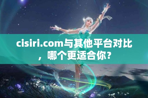 cisiri.com与其他平台对比，哪个更适合你？