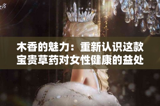 木香的魅力：重新认识这款宝贵草药对女性健康的益处