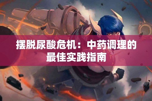 摆脱尿酸危机：中药调理的最佳实践指南
