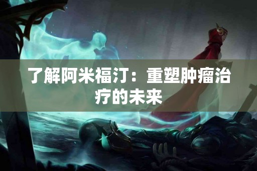 了解阿米福汀：重塑肿瘤治疗的未来